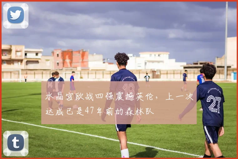 水晶宫欧战四强震撼英伦，上一次达成已是47年前的森林队