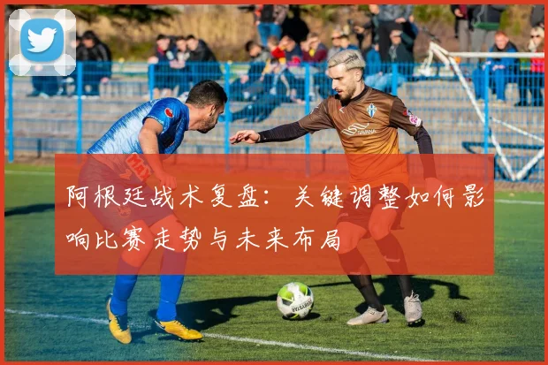 阿根廷战术复盘:关键调整如何影响比赛走势与未来布局