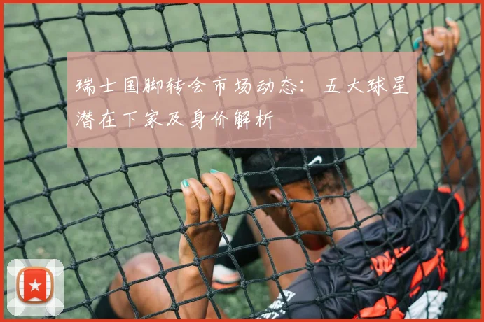 瑞士国脚转会市场动态：五大球星潜在下家及身价解析