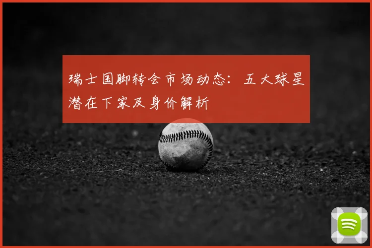 瑞士国脚转会市场动态:五大球星潜在下家及身价解析
